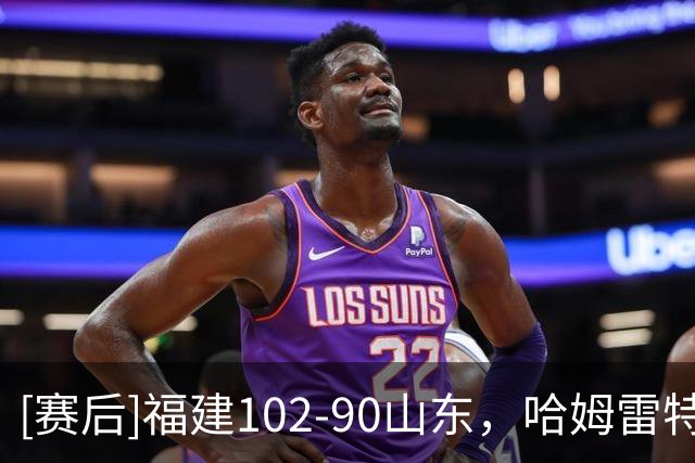 [赛后]福建102-90山东，哈姆雷特35分2板3助，王岚嵚15分2板12助